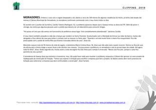 CLIPPING                2010



       MORADORES. Embora o caso com o esgoto despejado a céu aberto a cerca de 100 metros de algumas residências do Horto, já tenha sido levado até
       mesmo à Câmara Municipal de Vereadores, os moradores continuam convivendo com o mau cheiro todos os dias.

       De acordo com a auxiliar de escritório, Cacilda Teixeira Rodrigues, 32, o problema apareceu depois que o Saaesp iniciou as obras da ETE. Além de poluir o
       córrego, ela conta que algumas pessoas usam o prédio que deveria ser um laboratório para consumir drogas.

       "Há quase um ano que não vemos um funcionário da prefeitura nesse lugar. Está completamente abandonado", declarou Cacilda.

       O mau cheiro também prejudica a vida das crianças que residem no Horto Florestal. Acostumados com a liberdade de brincar ao redor do bairro, muitos são
       obrigados a ficar dentro de casa para evitar o contato com as moscas e o forte odor. "Quando o sol está muito forte o cheiro fica insuportável. Fico tão
       preocupada com a saúde de minha filha que ficamos trancadas dentro de casa", disse ela.

       Morando a pouco mais de 50 metros da rede de esgoto, a doméstica Maria Cristina Alves, 36, disse que não sabe mais a quem recorrer. Dentro ou fora de casa
       ela afirma que o cheiro chega a causar ânsia e até vômitos nas crianças. "Já procuramos a prefeitura, os vereadores e até os jornais daqui da cidade. Até agora
       nada foi feito", disse. Ainda segundo ela, muitas vezes a caixa de esgoto fica tão cheia que a tampa é arrancada. "Nesse caso fica pior, porque a caixa fica
       pertinho do meu quintal".

       O presidente do Saaesp disse que lamenta o transtorno, mas, não pode fazer nada para resolver o problema, enquanto a Cetesb não aprovar no novo projeto de
       readequação da construção da Estação. "Temos que esperar a licitação para escolher a empresa que fará o projeto. Só depois vamos abrir outro processo de
       licitação para selecionar a empresa que dará continuidade a construção", disse Fantato.




Para saber mais, consulte: http://gazetadepiracicaba.cosmo.uol.com.br; http://www.tribunatp.com.br; www.jornaldepiracicaba.com.br
 