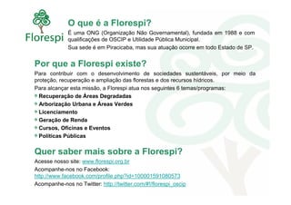 O que é a Florespi?
             É uma ONG (Organização Não Governamental), fundada em 1988 e com
             qualificações de OSCIP e Utilidade Pública Municipal.
             Sua sede é em Piracicaba, mas sua atuação ocorre em todo Estado de SP.


Por que a Florespi existe?
Para contribuir com o desenvolvimento de sociedades sustentáveis, por meio da
proteção, recuperação e ampliação das florestas e dos recursos hídricos.
Para alcançar esta missão, a Florespi atua nos seguintes 6 temas/programas:
  Recuperação de Áreas Degradadas
  Arborização Urbana e Áreas Verdes
  Licenciamento
  Geração de Renda
  Cursos, Oficinas e Eventos
  Políticas Públicas


Quer saber mais sobre a Florespi?
Acesse nosso site: www.florespi.org.br
Acompanhe-nos no Facebook:
http://www.facebook.com/profile.php?id=100001591080573
Acompanhe-nos no Twitter: http://twitter.com/#!/florespi_oscip
 