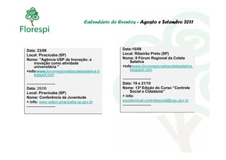 Calendário de Eventos - Agosto e Setembro 2011




Data: 23/08                                     Data:15/09
                                                Data:15/09
Data: 23/08
Local: Piracicaba (SP)                          Local: Ribeirão Preto (SP)
                                                Local: Ribeirão Preto (SP)
Local: Piracicaba (SP)
Nome: "Agência USP de Inovação: a               Nome: II Fórum Regional da Coleta
                                                Nome: II Fórum Regional da Coleta
Nome: "Agência USP de Inovação: a                   Seletiva
     inovação como atividade
    inovação como atividade                         Seletiva
     universitária "
    universitária "                             +info:www.forumregionaldacoletaseletiva.
                                                +info:www.forumregionaldacoletaseletiva.
+info:www.forumregionaldacoletaseletiva.b           blogspot.com
                                                    blogspot.com
+info:www.forumregionaldacoletaseletiva.b
     logspot.com
    logspot.com
                                                -----------------------
                                                -----------------------
-----------------------
-----------------------                         Data: 19 e 21/10
                                                Data: 19 e 21/10
Data: 28/08
Data: 28/08                                     Nome: 13ª Edição do Curso “Controle
                                                Nome: 13ª Edição do Curso “Controle
Local: Piracicaba (SP)                                Social e Cidadania”
                                                      Social e Cidadania”
Local: Piracicaba (SP)
Nome: Conferência da Juventude                  + info:
                                                + info:
Nome: Conferência da Juventude
+ info: www.selam.piracicaba.sp.gov.br          escolavirtual.controlesocial@cgu.gov.br
                                                escolavirtual.controlesocial@cgu.gov.br
+ info: www.selam.piracicaba.sp.gov.br
-----------------------                         -----------------------
                                                -----------------------
-----------------------
 