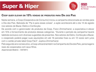 Super & Hiper
Coop quer elevar em 15% vendas de produtos para dia dos pais
Nesta semana, a Coop (Cooperativa de Consumo) iniciou a campanha direcionada as vendas para
o Dia dos Pais. Batizada de “Pai é para essas coisas”, a ação acontecerá até o dia 14 de agosto
nos setores de Bazar, Eletro e Confecção.
De acordo com o gerenciador de produtos da Coop, Franz Zimmerhansl, a expectativa é elevar
em 15% o fornecimento de produtos dessas categorias. “Durante o período da campanha haverá
tablóide exclusivo com diversas sugestões de presentes. Nos setores de Eletro, Confecção e Bazar,
o cooperado poderá pagar suas aquisições em até 18 parcelas fixas ou em 12 vezes sem juros
com o cartão private label Coop Fácil”, explica Zimmerhansl.
Pelo segundo ano consecutivo, a Coop utilizará também na Campanha do Dia dos Pais, personagens
reais de cooperados com seus filhos.
(Supermercado Moderno – 15/07/2011)
 