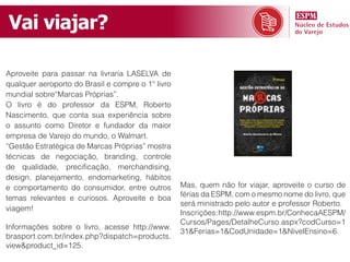 Vai viajar?

Aproveite para passar na livraria LASELVA de
qualquer aeroporto do Brasil e compre o 1º livro
mundial sobre“Marcas Próprias”.
O livro é do professor da ESPM, Roberto
Nascimento, que conta sua experiência sobre
o assunto como Diretor e fundador da maior
empresa de Varejo do mundo, o Walmart.
“Gestão Estratégica de Marcas Próprias” mostra
técnicas de negociação, branding, controle
de qualidade, precificação, merchandising,
design, planejamento, endomarketing, hábitos
e comportamento do consumidor, entre outros        Mas, quem não for viajar, aproveite o curso de
                                                   férias da ESPM, com o mesmo nome do livro, que
temas relevantes e curiosos. Aproveite e boa
                                                   será ministrado pelo autor e professor Roberto.
viagem!
                                                   Inscrições: http://www.espm.br/ConhecaAESPM/
                                                   Cursos/Pages/DetalheCurso.aspx?codCurso=1
Informações sobre o livro, acesse http://www.
                                                   31&Ferias=1&CodUnidade=1&NivelEnsino=6.
brasport.com.br/index.php?dispatch=products.
view&product_id=125.
 
