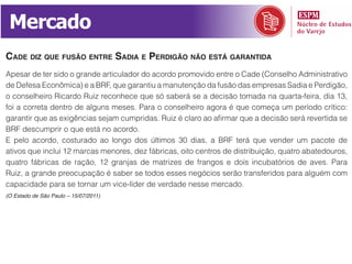 Mercado
Cade diz que fusão entre sadia e perdigão não está garantida
Apesar de ter sido o grande articulador do acordo promovido entre o Cade (Conselho Administrativo
de Defesa Econômica) e a BRF, que garantiu a manutenção da fusão das empresas Sadia e Perdigão,
o conselheiro Ricardo Ruiz reconhece que só saberá se a decisão tomada na quarta-feira, dia 13,
foi a correta dentro de alguns meses. Para o conselheiro agora é que começa um período crítico:
garantir que as exigências sejam cumpridas. Ruiz é claro ao afirmar que a decisão será revertida se
BRF descumprir o que está no acordo.
E pelo acordo, costurado ao longo dos últimos 30 dias, a BRF terá que vender um pacote de
ativos que inclui 12 marcas menores, dez fábricas, oito centros de distribuição, quatro abatedouros,
quatro fábricas de ração, 12 granjas de matrizes de frangos e dois incubatórios de aves. Para
Ruiz, a grande preocupação é saber se todos esses negócios serão transferidos para alguém com
capacidade para se tornar um vice-líder de verdade nesse mercado.
(O Estado de São Paulo – 15/07/2011)
 
