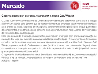 Mercado
Cade vai suspender de forma temporária a fusão gol/WeBjet
O Cade (Conselho Administrativo de Defesa Econômica) deverá determinar que a Gol e a Webjet
assinem um acordo para garantir que as operações das duas empresas sejam mantidas separadas
até a análise da fusão. Segundo a Folha apurou, pelo tamanho do negócio e pela exígua quantidade
de concorrentes, a tendência é que o conselho exija a assinatura de um Apro (Acordo de Preservação
da Reversibilidade da Operação).
Esse tipo de acordo é firmado em operações que incluem empresas com grande participação de
mercado. Foi feito, por exemplo, na compra da Sadia pela Perdigão. O documento é a forma de o
conselho manter as duas empresas funcionando separadamente até a análise final. No caso Gol/
Webjet, a preocupação do Cade é com os slots (horários e locais para pouso e decolagem), ativos
concorridos nos principais aeroportos do país. A incorporação dos slots da Webjet poderá dar um
grande poder de mercado para a Gol.
O negócio foi anunciado na última sexta. Endividada, mesmo valendo R$ 310,7 milhões a Webjet foi
vendida a R$ 96 milhões. A Gol passaria a ter 40,55% do mercado, ante 44,43% da TAM.
(FolhaOnline – 15/07/11)
 