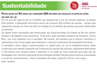 Sustentabilidade
população do rj deixa de Consumir 600 milhões de saColas plástiCas após
um ano de lei
Em um ano de vigência da Lei 5.502/09, que desestimula o uso de sacolas plásticas no estado
(sem proibir), a população fluminense deixou de consumir 600 milhões de sacolas - número que
representa redução de cerca de 25% em relação as 2,4 bilhões de sacolas que eram distribuídas
anualmente.
Os dados foram levantados pela Associação dos Supermercados do Estado do Rio de Janeiro
(Asserj) e divulgados nesta sexta-feira, 15 de julho, pelo secretário estadual do Ambiente, Carlos
Minc, que ficou satisfeito com o resultado. No entanto, ele ressaltou que é preciso intensificar a
campanha e criar novas ações para estimular o consumo consciente da população fluminense.
O secretário visitou alguns supermercados na capital para ver se os estabelecimentos estão
cumprindo a lei e dando o desconto de 3 centavos por sacola não utilizada, viabilizando alternativas
e informando com cartazes sobre o desconto e os males ao meio ambiente que esse tipo de
embalagem traz. Durante a operação foram entregues também folhetos para incentivar a sociedade
a mudar de comportamento. Para o presidente da Asserj, Aylton M. Fornari, a lei vingou.
(EcoD - 16/07/2011)
 