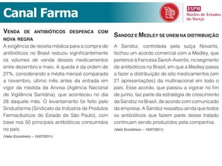 Canal Farma
venda       de antiBiótiCos despenCa Com
                                                   sandoz e medley se unem na distriBuição
nova regra
A exigência de receita médica para a compra de     A Sandoz, controlada pela suíça Novartis,
antibióticos no Brasil reduziu significantemente   fechou um acordo comercial com a Medley, que
os volumes de venda desses medicamentos            pertence à francesa Sanofi-Aventis, no segmento
entre dezembro e maio. A queda é da ordem de       de antibióticos no Brasil, em que a Medley passa
27%, considerando a média mensal comparada         a fazer a distribuição de oito medicamentos (em
a novembro, último mês antes da entrada em         21 apresentações) da multinacional em todo o
vigor da medida da Anvisa (Agência Nacional        país. Esse acordo, que passou a vigorar no fim
de Vigilância Sanitária), que aconteceu no dia     de junho, faz parte da estratégia de crescimento
28 daquele mês. O levantamento foi feito pelo      da Sandoz no Brasil, de acordo com comunicado
Sindusfarma (Sindicato da Indústria de Produtos    da empresa. A Sandoz ressaltou ainda que todos
Farmacêuticos do Estado de São Paulo), com         os antibióticos que fazem parte desse tratado
base nos 50 principais antibióticos consumidos     continuam sendo produzidos pela companhia.
no país.                                           (Valor Econômico – 15/07/2011)

(Valor Econômico – 15/07/2011)
 