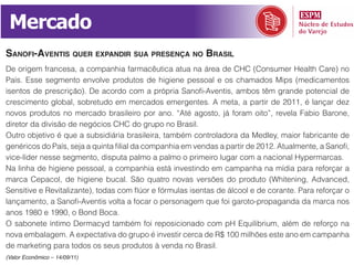 Mercado
sanoFi-avEntis quEr Expandir sua prEsEnça no brasil
De origem francesa, a companhia farmacêutica atua na área de CHC (Consumer Health Care) no
País. Esse segmento envolve produtos de higiene pessoal e os chamados Mips (medicamentos
isentos de prescrição). De acordo com a própria Sanofi-Aventis, ambos têm grande potencial de
crescimento global, sobretudo em mercados emergentes. A meta, a partir de 2011, é lançar dez
novos produtos no mercado brasileiro por ano. “Até agosto, já foram oito”, revela Fabio Barone,
diretor da divisão de negócios CHC do grupo no Brasil.
Outro objetivo é que a subsidiária brasileira, também controladora da Medley, maior fabricante de
genéricos do País, seja a quinta filial da companhia em vendas a partir de 2012. Atualmente, a Sanofi,
vice-líder nesse segmento, disputa palmo a palmo o primeiro lugar com a nacional Hypermarcas.
Na linha de higiene pessoal, a companhia está investindo em campanha na mídia para reforçar a
marca Cepacol, de higiene bucal. São quatro novas versões do produto (Whitening, Advanced,
Sensitive e Revitalizante), todas com flúor e fórmulas isentas de álcool e de corante. Para reforçar o
lançamento, a Sanofi-Aventis volta a focar o personagem que foi garoto-propaganda da marca nos
anos 1980 e 1990, o Bond Boca.
O sabonete íntimo Dermacyd também foi reposicionado com pH Equilibrium, além de reforço na
nova embalagem. A expectativa do grupo é investir cerca de R$ 100 milhões este ano em campanha
de marketing para todos os seus produtos à venda no Brasil.
(Valor Econômico – 14/09/11)
 