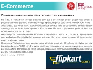 E-Commerce
E-commErcE indiano EntrEga produtos sEm o cliEntE pagar antEs
Na Índia, a FlipKart.com entrega produtos sem que o consumidor precise pagar nada antes: o
pagamento é feito quando o entregador chega à porta, segundo o portal do The New York Times.
A loja virtual, que vende livros, aparelhos eletrônicos e outros itens, se compromete ainda a realizar
a entrega em 24 horas e com apenas 1 dólar de taxa. Na hora, o pagamento pode ser feito em
dinheiro ou em cartão de crédito.
A estratégia foi planejada para combinar com a mentalidade indiana de compras. A população do
país ainda não está confortável em comprar pela internet e receia usar o cartão de crédito sem estar
com o produto em mãos.
Segundo a FlipKart.com, suas vendas estão atingindo cerca de 10 milhões de rúpias por dia
(aproximadamente R$ 360 mil ). É um valor positivo em termos de e-commerce no país, que responde
por apenas 10% do mercado de varejo nacional, responsável por movimentar 500 bilhões de dólares
por ano (cerca de R$ 800 bilhões).
(Mundo do Marketing - 15/09/2011)
 
