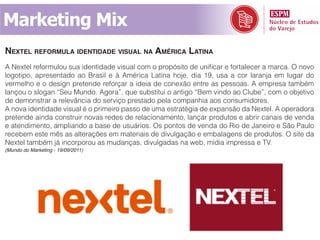 Marketing Mix
nExtEl rEFormula idEntidadE visual na américa latina
A Nextel reformulou sua identidade visual com o propósito de unificar e fortalecer a marca. O novo
logotipo, apresentado ao Brasil e à América Latina hoje, dia 19, usa a cor laranja em lugar do
vermelho e o design pretende reforçar a ideia de conexão entre as pessoas. A empresa também
lançou o slogan “Seu Mundo. Agora”, que substitui o antigo “Bem vindo ao Clube”, com o objetivo
de demonstrar a relevância do serviço prestado pela companhia aos consumidores.
A nova identidade visual é o primeiro passo de uma estratégia de expansão da Nextel. A operadora
pretende ainda construir novas redes de relacionamento, lançar produtos e abrir canais de venda
e atendimento, ampliando a base de usuários. Os pontos de venda do Rio de Janeiro e São Paulo
recebem este mês as alterações em materiais de divulgação e embalagens de produtos. O site da
Nextel também já incorporou as mudanças, divulgadas na web, mídia impressa e TV.
(Mundo do Marketing - 19/09/2011)
 
