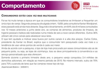 Comportamento
consumidorEs Estão cada vEz mais multicanais
Foi-se há muito tempo a época em que os consumidores brasileiros se limitavam a frequentar um
único tipo de varejo. Segundo pesquisa divulgada ontem, 15/09, pela consultoria Kantar Wordpanel,
esse passado está ainda mais distante. Segundo o levantamento, em 64% dos 8 mil lares consultados
nos 12 meses anteriores a junho deste ano, as compras de alimentos, produtos de limpeza, de
higiene pessoal e beleza são realizadas numa média de seis a nove canais diferentes. Outros 36%
utilizam até cinco canais para abastecer seus lares.
O que tem ajudado a motivar essa busca por outros canais é a alta dos preços. Carlos Cotos,
presidente da Kantar no Brasil, explica que o consumidor tem pesquisado cada vez mais e a
tendência de usar vários pontos de venda é cada vez maior.
Ainda de acordo com a pesquisa, o tipo de loja mais procurado por esses consumidores são as de
pequeno porte, ou seja, as lojas de vizinhança. Isso se deve principalmente à conveniência e ao
serviço personalizado que elas oferecem.
Somente durante o primeiro trimestre deste ano, o pequeno varejo conquistou 2,4 milhões de
domicílios adicionais, em relação ao mesmo período de 2010. No mesmo intervalo, subiu de 70%
para 75% a parcela de lares que faz compras nesse tipo de loja.
(Supermercado Moderno – 16/09/2011)
 