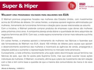 Super & Hiper
Walmart cria programas voltados para mulhErEs nos Eua
O Walmart promove programas focados nas mulheres dos Estados Unidos, com investimentos
acima de 20 bilhões de dólares. Em várias frentes, a empresa apoiará negócios administrados por
mulheres, treinamento de funcionárias femininas e doação para causas relacionadas ao assunto.
Com a iniciativa, o Walmart pretende comprar produtos de empresas cujas donas são mulheres
pelos próximos cinco anos. A companhia planeja ainda dobrar a quantidade de itens adquiridos de
negócios femininos até 2016. Com isso, a rede espera incrementar e tornar mais relevante sua linha
de produtos.
Em outras frentes, a empresa apoiará o treinamento de mulheres nas fábricas e fazendas que
são fornecedoras do Walmart nos EUA, doará 100 milhões de dólares para causas que apoiam
o desenvolvimento econômico das mulheres e incentivará as agências de venda, propaganda e
relações públicas a aumentar a representação feminina no mercado norte-americano.
Curiosamente, a rede enfrentou recentemente uma ação sobre discriminação sexual feminina nas
fábricas do país, que não foi aceita pela Suprema Corte, mas que pode suscitar novas ações
individuais de mulheres. O Walmart, no entanto, afirma que o plano de investimento não tem relação
com o fato e tem como base a questão de que a maioria dos consumidores da marca é do sexo
feminino.
(Mundo do Marketing - 14/09/2011)
 