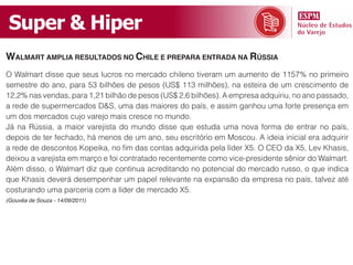 Super & Hiper
Walmart amplia rEsultados no chilE E prEpara Entrada na rússia
O Walmart disse que seus lucros no mercado chileno tiveram um aumento de 1157% no primeiro
semestre do ano, para 53 bilhões de pesos (US$ 113 milhões), na esteira de um crescimento de
12,2% nas vendas, para 1,21 bilhão de pesos (US$ 2,6 bilhões). A empresa adquiriu, no ano passado,
a rede de supermercados D&S, uma das maiores do país, e assim ganhou uma forte presença em
um dos mercados cujo varejo mais cresce no mundo.
Já na Rússia, a maior varejista do mundo disse que estuda uma nova forma de entrar no país,
depois de ter fechado, há menos de um ano, seu escritório em Moscou. A ideia inicial era adquirir
a rede de descontos Kopeika, no fim das contas adquirida pela líder X5. O CEO da X5, Lev Khasis,
deixou a varejista em março e foi contratado recentemente como vice-presidente sênior do Walmart.
Além disso, o Walmart diz que continua acreditando no potencial do mercado russo, o que indica
que Khasis deverá desempenhar um papel relevante na expansão da empresa no país, talvez até
costurando uma parceria com a líder de mercado X5.
(Gouvêa de Souza - 14/09/2011)
 