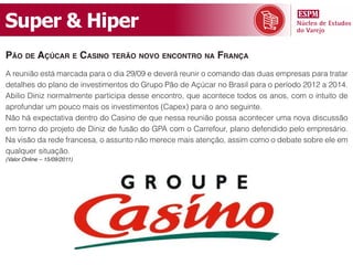 Super & Hiper
pão dE açúcar E casino tErão novo Encontro na França
A reunião está marcada para o dia 29/09 e deverá reunir o comando das duas empresas para tratar
detalhes do plano de investimentos do Grupo Pão de Açúcar no Brasil para o período 2012 a 2014.
Abilio Diniz normalmente participa desse encontro, que acontece todos os anos, com o intuito de
aprofundar um pouco mais os investimentos (Capex) para o ano seguinte.
Não há expectativa dentro do Casino de que nessa reunião possa acontecer uma nova discussão
em torno do projeto de Diniz de fusão do GPA com o Carrefour, plano defendido pelo empresário.
Na visão da rede francesa, o assunto não merece mais atenção, assim como o debate sobre ele em
qualquer situação.
(Valor Online – 15/09/2011)
 