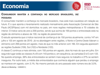 Economia
consumidor           mantém a conFiança no mErcado brasilEiro, diz
pEsquisa
O consumidor mantém a confiança no mercado brasileiro, mas está mais cauteloso em relação ao
futuro. É o que aponta o levantamento realizado mensalmente pela Associação Comercial de São
Paulo (ACSP/Ipos) com mil domicílios no país, em nove regiões metropolitanas e 70 cidades do
interior. O índice varia de zero a 200 pontos, sendo que acima de 100 pontos o entrevistado está na
região de otimismo e abaixo de 100, na região do pessimismo.
O estudo apresenta que o índice nacional de confiança é de 150 pontos atualmente, contra 147 em
julho e 155 em agosto de 2010. Já na abordagem entre regiões, o Norte e Centro-Oeste lideram o
otimismo com 200 pontos em agosto, mais do que no mês anterior com 185. Em seguida aparecem
as regiões Sudeste (159), Sul (152) e Nordeste (122).
A classe C continua a mais otimista, com 155 pontos em agosto, dois há mais do que em julho. Em
segundo lugar estão as classes A e B com 143 pontos e, em sequência, as camadas D e E com 133.
No quesito emprego, 38% dos entrevistados se sentem mais seguros no trabalho e 27% se sentem
inseguros. Por outro lado, a média dos entrevistados que conhecia alguém que perdeu o emprego
se manteve em agosto, com 3,1%. No mesmo período do ano passado este número era de 3,5%.
(Mundo do Marketing - 13/09/2011)
 