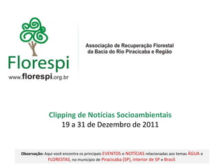 Clipping de Notícias Socioambientais
                  19 a 31 de Dezembro de 2011


Observação: Aqui você encontra os principais EVENTOS e NOTÍCIAS relacionadas aos temas ÁGUA e
             FLORESTAS, no município de Piracicaba (SP), interior de SP e Brasil.
 