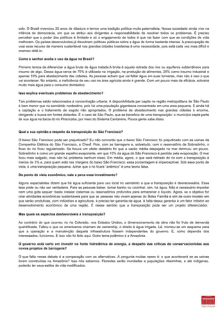 solo. O Brasil vivenciou 20 anos de ditadura e temos uma tradição política muito paternalista. Nossa sociedade ainda vive na
infância da democracia, em que se atribui aos dirigentes a responsabilidade de resolver todos os problemas. É preciso
perceber que o poder dos políticos é limitado e só o engajamento de todos é que vai fazer com que as condições de vida
melhorem. Os países desenvolvidos já discutiram políticas públicas sobre a água de forma bastante intensa. A preocupação de
usar esse recurso de maneira sustentável nas grandes cidades brasileiras é uma necessidade, pois está cada vez mais difícil e
oneroso obtê-lo.

Como o senhor avalia o uso da água no Brasil?

Primeiro temos de diferenciar a água bruta da água tratada.A bruta é aquela retirada dos rios ou aquíferos subterrâneos para
insumo de algo. Dessa água cerca de 70% é utilizada na irrigação, na produção de alimentos, 20% como insumo industrial e
apenas 10% para abastecimento das cidades. As pessoas acham que vai faltar água em suas torneiras, mas não é isso o que
vai acontecer. No entanto, a ineficiência de seu uso na área agrícola ainda é grande. Com um pouco mais de eficácia, sobraria
muito mais água para o consumo doméstico.

Isso explica eventuais problemas de abastecimento?

Tais problemas estão relacionados à concentração urbana. A disponibilidade per capita na região metropolitana de São Paulo
é bem menor que no semiárido nordestino, pois há uma população gigantesca concentrada em uma area pequena. E ainda há
a captação e o tratamento de esgoto não apropriados. O problema de abastecimento nas grandes cidades é enorme,
obrigando a busca em fontes distantes. É o caso de São Paulo, que se beneficia de uma transposição: o município capta parte
de sua água na bacia do rio Piracicaba, por meio do Sistema Cantareira. Pouca gente sabe disso.


Qual a sua opinião a respeito da transposição do São Francisco?

O baixo São Francisco pode ser prejudicado? Eu não concordo que o baixo São Francisco foi prejudicado com as usinas da
Companhia Elétrica do São Francisco, a Chesf. Pois, com as barragens e, sobretudo, com o reservatório de Sobradinho, o
fluxo do rio ficou regularizado. Se houve um efeito deletério foi que a vazão média despejada no mar diminuiu um pouco.
Sobradinho é como um grande espelho evaporante, em que 10% da água do São Francisco é perdida pela evaporação. O mar
ficou mais salgado, mas não há problema nenhum nisso. Em média, agora, o que será retirado do rio com a transposição é
menos de 3% e, para quem está nas margens do baixo São Francisco, essa porcentagem é imperceptível. Sob esse ponto de
vista, é uma transposição pequena. Achar que o rio ficará “anêmico” é uma teoria falsa.

Do ponto de vista econômico, vale a pena esse investimento?

Alguns especialistas dizem que há água suficiente para uso local no semiárido e que a transposição é desnecessária. Essa
tese pode ou não ser verdadeira. Para as pessoas beber, tomar banho ou cozinhar, sim, há água. Não é necessário importar
nem uma gota sequer: basta instalar cisternas ou reservatórios profundos para armazenar o líquido. Agora, se o objetivo for
criar atividades econômicas sustentáveis para que as pessoas não vivam apenas do Bolsa Família e sim de outro modelo em
que serão produtivas, com indústrias e agricultura, é preciso ter garantia de água. A falta dessa garantia é um fator inibidor ao
desenvolvimento econômico de uma região. É nesse sentido que a transposição pode ser um projeto diferenciador.

Mas quais os aspectos desfavoráveis à transposição?

Ao contrário do que ocorreu no rio Colorado, nos Estados Unidos, o dimensionamento da obra não foi fruto de demanda
quantificada. Faltou o que os americanos chamam de ownership, o direito à água irrigada. Lá, montou-se um esquema para
que a operação e a manutenção daquela infraestrutura fossem independentes do governo. E, como dependia dos
interessados, funcionou. E isso não foi feito aqui. Outro tema polêmico é a Amazônia.

O governo está certo em investir na fonte hidrelétrica de energia, a despeito das críticas de conservacionistas aos
novos projetos de barragens?

O que falta nesse debate é a comparação com as alternativas. A pergunta muitas vezes é: o que acontecerá se as usinas
forem construídas na Amazônia? Isso nós sabemos. Florestas serão inundadas e populações ribeirinhas, e até indígenas,
poderão ter seus estilos de vida modificados.
 