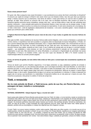 Essas coisas parecem boas?

Em geral, não. Mas a pergunta raras vezes formulada é: o que acontecerá se as usinas não forem construídas na Amazônia?
O consumo per capita de energia no Brasil é seis vezes menor que nos Estados Unidos. Isso não quer dizer que devemos
atingir o mesmo consumo que os americanos, mas temos de dobrar o nosso para termos um nível de vida no padrão, por
exemplo, da Itália. Esse aumento no consumo não é em casa, mas na atividade econômica. Não construir as usinas na
Amazônia significa economia menos competitiva, energia mais cara – pois as fontes eólica e solar não são suficientes para
atender à demanda –, maior poluição pela queima de combustíveis fósseis e maior risco pelo uso de energia nuclear. O setor
energético precisa ponderar os prós e os contras da construção de reservatórios. O certo seria colocá-los em uma balança. De
um lado o dano local – corte de vegetação e deslocamento de moradores – e do outro o benefício global – menor emissão de
gases que contribuem para o efeito estufa.


A Agência Nacional de Águas (ANA) tem pouco mais de dez anos. O que mudou na gestão dos recursos hídricos do
Brasil?

Pela ação da ANA, nossos problemas de recursos hídricos estão sendo mitigados, como a seca no Nordeste e a poluição dos
centros urbanos. A experiência mais bem-sucedida é o programa piloto de despoluição de bacias hidrográficas, o Prodes, em
que o governo federal paga pelos resultados alcançados, isto é, o esgoto efetivamente tratado, não o financiamento da obra ou
dos equipamentos. Por outro lado, eu tinha a expectativa de que, após dez anos, nós teríamos um sistema de gestão de
recursos hídricos mais capilar, presente em todo o país. E que o sistema de outorga pelo uso da água e o princípio poluidor-
pagador – que estabelece a cada empresa um valor de cobrança proporcional à poluição por ela causada – estariam
implantados no país todo. Mas esbarramos em várias dificuldades, e a principal é a fragmentação da autoridade nas bacias
hidrográficas. A França e os Estados Unidos, cujos rios eram sujos nas décadas de 1960 e 70, tiveram sucesso na
implementação efetiva do conceito poluidor-pagador.


O que, em termos de gestão, de mais efetivo falta ainda ser feito para a conservação dos ecossistemas aquáticos do
Brasil?

Temos de decidir qual caminho filosófico seguiremos. O da lógica ambiental, ou seja, estabelecer padrões de emissão e
fiscalizar seu cumprimento, ou o da cobrança pela poluição, que é uma lógica econômica. São duas filosofias: ou você multa a
empresa que polui, ou você cobra dela a poluição, o que pesa no bolso da população. Aqui, nós cometemos um erro grave.
Hoje, o cidadão que tem esgoto tratado paga mais para a companhia de saneamento. Aplica-se ao esgoto a mesma lógica
aplicada à água, e não é assim. Abastecimento de água é um serviço cujo beneficiário é o indivíduo. E coleta e tratamento de
esgoto são um serviço cujo beneficiário é a coletividade. O tratamento tarifário de um não pode ser o mesmo do outro. Nós
induzimos as pessoas a não pensar no coletivo. E temos de corrigir isso.


Tietê, o renascido
De rio mais poluído do Brasil, o Tietê torna-se, perto de sua foz, em Pereira Barreto, uma
paisagem de lazer, trabalho e contemplação
Thiago Medaglia


NATIONAL GEOGRAPHIC - Edição Especial “Água, o mundo tem sede”


Quem passa pela cidade de Pereira Barreto pode perceber dois rios Tietê. Um deles, o rio da memória, resiste na narrativa dos
moradores mais velhos. Ele corre num leito pouco largo, rodeado por mata fechada e com pegadas de animais selvagens nas
praias de areia branca. A água, limpa e fresca, tem um tom de chá e escorrenum corpo sinuoso, sob o qual repousa umfundo
irregular. Os enclaves submersos escondem peixes maiores que homens. Nos declives abruptos, formam-se cachoeiras, nas
quais, em dias de sol forte, o vapor levantado faz surgir pequenos arco-íris. Esse Tietê não existe mais: habita apenas o
passado, perdido entre as recordações e o desejo dos viajantes que não chegaram a tempo.


O outro Tietê é um pouco menos romântico, porém nada ausente. Salta tanto aos olhos quanto o rio imundo que se vê na
capital paulista, símbolo da poluição no Brasil, só que vivo e limpo. Em Pereira Barreto, espalha-se por margens quilométricas
e, mesmo sendo rio, tem cara de mar – na verdade, a represa da usina Três Irmãos, que no começo da década de 1990
transformou para sempre a paisagem local. Uma leve brisa sopra, empurrando as pequenas ondas na beira. Na água azulada,
não se apreciam mais cachoeiras nem rochas. Tudo está embaixo d’água. Ladeada por gramados, campos de futebol, rampas
 