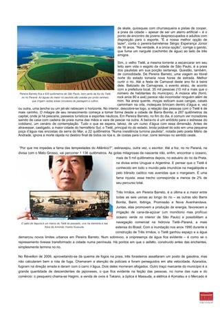 de skate, quiosques com churrasqueira e pistas de cooper,
                                                                              a praia da cidade – apesar de ser um aterro artificial – é o
                                                                              ponto de encontro de jovens despreocupados e adultos com
                                                                              disposição para o esporte. “É a nossa melhor opção de
                                                                              lazer”, conta o pereira-barretense Sérgio Esperança Júnior
                                                                              de 16 anos. “Na verdade, é a única opção”, corrige o garoto,
                                                                              que fuma um narguilé (cachimbo de água) ao lado de três
                                                                              amigos.

                                                                                 Sim, o velho Tietê, a mesma torrente a escancarar em seu
                                                                                 leito sem vida o esgoto da cidade de São Paulo, é a praia
                                                                                 dos paulistas em sua porção sertaneja. Questão, também,
                                                                                 de comodidade. De Pereira Barreto, uma viagem ao litoral
                                                                                 norte do estado tomaria nove horas de estrada. Melhor
                                                                                 curtir o rio. Até a festa de Carnaval deste ano foi à beira
                                                                                 dele. Batizado de Carnapraia, o evento atraiu, de acordo
                                                                                 com a prefeitura local, 35 mil pessoas (10 mil a mais que o
 Pereira Barreto fica a 635 quilômetros de São Paulo, bem perto da foz do Tietê, número de habitantes do município). A música alta (forró,
  no rio Paraná. As águas do maior rio paulista são usadas por pivôs centrais,   rock anos 80 e axé) parece não incomodar ninguém além de
           que irrigam vastas areas circulares de pastagem e cultivo.            mim. Na areia quente, moças esticam suas cangas, casais
                                                                                 caminham na orla, moleques brincam dentro d’água e, vez
ou outra, uma lancha ou um jet-ski rabiscam o horizonte. No interior, descobre-se logo, a relação das pessoas com o Tietê é de
mais carinho. O milagre de seu renascimento começa a tomar forma desde a cidade de Barra Bonita, a 287 quilômetros da
capital, onde já há pescaria, passeios turísticos e esportes náuticos. Em Pereira Barreto, no fim do dia, é comum ver moradores
saindo de casa com cadeira de praia numa das mãos e vara de pescar na outra. A beira-rio é um antídoto para o estresse do
cotidiano, um cenário de contemplação. Tudo o que se espera, talvez, de um curso d’água com essa dimensão. Antes de
atravessar, castigado, a maior cidade do hemisfério Sul, o Tietê, principal rio do estado, brota potável do solo em uma pequena
poça d’água nas encostas da serra do Mar, a 22 quilômetros “Numa insistência turrona paulista”, notada pelo poeta Mário de
Andrade, ignora a morte rápida no destino final de todos os rios e, de costas para o mar, corre teimoso no sentido oeste.


“Por que me impedes a fama das tempestades do Atlântico?”, esbravejou, outra vez, o escritor. Até a foz, no rio Paraná, na
divisa com o Mato Grosso, vai percorrer 1 136 quilômetros. As gotas milagrosas da nascente irão, enfim, encontrar o oceano,
                                                               mais de 5 mil quilômetros depois, no estuário do rio da Prata,
                                                                             na divisa entre Uruguai e Argentina. E pensar que o Tietê é
                                                                             conhecido em todo o mundo pela imundície na megalópole e
                                                                             pelo trânsito caótico nas avenidas que o margeiam. É uma
                                                                             fama injusta: esse trecho corresponde a menos de 2% de
                                                                             seu percurso total.

                                                                             Três Irmãos, em Pereira Barreto, é a última e a maior entre
                                                                             todas as seis usinas ao longo do rio – as outras são Barra
                                                                             Bonita, Bariri, Ibitinga, Promissão e Nova Avanhandava.
                                                                             Juntas, elas promovem a produção de energia, favorecem a
                                                                             irrigação de cana-de-açúcar (um monótono mas profícuo
                                                                             oceano verde no interior de São Paulo) e possibilitam a
  O salto de Itapura é um marco do Tietê do passado, vivo na memória e nas   navegação comercial na hidrovia Tietê–Paraná, a mais
                       fotos de Armindo Yoshio Kussuda.                      extensa do Brasil. Com a inundação nos anos 1990 durante a
                                                                             construção de Três Irmãos, o Tietê ganhou espaço e a água
demarcou novos limites urbanos em Pereira Barreto. Num sobrevoo, a onipresença da água fica evidente – é como se o
represamento tivesse transformado a cidade numa península. Há pontos em que o asfalto, construído antes das enchentes,
simplesmente termina no rio.

No Réveillon de 2009, aproveitando-se da queima de fogos na praia, três forasteiros assaltaram um posto de gasolina, mas
não calcularam bem a rota de fuga. Chamaram a atenção de policiais e foram perseguidos em alta velocidade. Azarados,
fugiram na direção errada e deram com o carro n’água. Dois deles morreram afogados. Outro traço marcante do município é a
grande quantidade de descendentes de japoneses, o que fica evidente na feição das pessoas, no nome das ruas e do
comércio: o pesqueiro chama-se Hagimi, a venda de ovos é Takano, a óptica é Massuda, a elétrica é Komatsu e o Mercado é
 