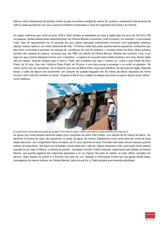 Sakura, todos sobrenomes de famílias vindas ao país na primeira metade do século 20, quando o crescimento das lavouras de
café no oeste paulista fez com que o governo brasileiro incentivasse a vinda de imigrantes da Europa e do Oriente.



Do Japão, estima-se que, entre os anos 1918 e 1940, tenham se espalhado por toda a região algo em torno de 160 mil a 190
mil pessoas. Muitas dessas levas desembarcaram em Pereira Barreto e arredores, onde formaram, por exemplo, a comunidade
Yuba, hoje um agrupamento de 70 pessoas em que cultivos agrícolas rudimentares convivem com expressões artísticas
(dança, música, teatro) e um modo tradicional de vida. “Tínhamos medo dos yubas quando éramos pequenos; achávamos que
eles eram comunistas e prendiam as crianças lá”, recorda-se, em tom de deboche, o morador Hiroko da Silva. Olhos puxados
também são notados em Itapura, município que, até 1992, era distrito de Pereira Barreto. Situado bem próximo à foz, é um
lugar em que a pesca artesanal convive com a esportiva – a captura do tucunaré atrai turistas durante o ano todo. Muitos deles
vêm da capital. “Quando chegam aqui e veem o Tietê, não acreditam que seja o mesmo rio”, conta o guia César da Silva
Prado, de 33 anos. Sua mãe, Valdivina Rosa Prado, de 78 anos, é uma das poucas a enxergar o rio oculto no passado. “Às
vezes, sonho com as cachoeiras”, diz a senhora, que veio da Bahia ainda moça para trabalhar nas lavouras da região. Naquele
tempo, o salto de Itapura era exuberante: um conjunto de quedas-d'águade uns 40 metros de altura, dispostas em forma
circular e com uma ilha rochosa no centro. “A gente ia até lá com o balde na cabeça para lavar a roupa e depois tomar banho”,
conta Valdivina.




As quedas foram submersas pela represa da barragem Três Irmãos (à direita), a maior entre todas as usinas hidrelétricas ao longo do rio.
As águas dos novos tempos escorrem pelas cinco comportas da usina Três Irmãos, num declive de 62 metros de altura. “Ao
abrirmos a torneira de casa, não pensamos no poder da água. Só mesmo trabalhando numa usina para dar conta da força
desse elemento”, diz o engenheiro Haruo Kuratami, de 51 anos, gerente do local. Controlar todo esse volume requereu grande
esforço de engenharia. “Na época da inundação, íamos todos até a orla ver. Alguns adoravam, mas, para quem havia nadado
naquele rio por toda a infância, a tristeza foi grande”, recordase Armindo Yoshio Kussuda, responsável pelo Museu de Pereira
Barreto, que guarda registros dos imigrantes japoneses e do rio original. Na praia da cidade, os mais velhos, sentados em
bancos, veem passar os jovens e a torrente com jeito de mar. Desejos e lembranças fundem-se nas águas diante deles,
mensageiras da mesma certeza: em Pereira Barreto, perto de sua foz, o Tietê recupera sua merecida autoridade.
 