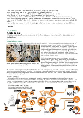 – Um carro de passeio gasta 14.800 litros de água até chegar na concessionária;
– um litro de etanol precisa de 7.700 litros de água para ser produzido;
– cada jornal que lemos de manhã necessita de 550 litros até chegar na nossa mão;
– um litro de suco de laranja gasta 3.700 litros de água para ser produzido;
– uma ameixa consome 1.612 litros de água e uma cereja, 1.543 litros, até chegar no supermercado;
– um quilo de salsicha gasta 11.535 litros durante sua produção e um quilo de carne de porco, 6.309 litros;
– um lençol de algodão “bebe” 10.600 litros até ser estendido na sua cama e uma camiseta de algodão, 2.900
litros;
– um hambúrguer precisa de 2.400 litros de água até chegar na sua mesa e um copo de cerveja, 75 litros.

*Unesco


LIXO ELETRÔNICO

A rota do lixo
Iniciativas de reciclagem e uma nova lei podem reduzir o impacto nocivo do descarte de
eletrônicos
Priscila Jordão
Revista Info Exame – 04/2010

Um celular novo, um televisor cheio de recursos, um notebook mais leve - depois de certo tempo, todos têm necessidade ou
                                                            vontade de comprar novos produtos para substituir os que
                                                            ficaram obsoletos. Surge, então, um problema: o que fazer com
                                                            os eletrônicos antigos? É possível doá-los ou vendê-los. Mas na
                                                            maioria das vezes o destino é o lixo. Com isso, a montanha de
                                                            resíduos eletrônicos cresce em alta velocidade. De acordo com
                                                            um relatório da Organização das Nações Unidas (ONU), o
                                                            volume anual de eletrônicos descartados no planeta aumenta 40
                                                            000 toneladas todos os anos.

                                                              No Brasil, a luz amarela já se acendeu há algum tempo. O
                                                              relatório da ONU critica a falta de estratégias do país para lidar
                                                              com o problema. Depois de 19 longos anos de discussão, a
                                                              Política Nacional de Resíduos Sólidos foi aprovada em março na
Cedir, da USP: o centro pode evitar o despejo de 1 000 PCs   Câmara dos Deputados. Pela primeira vez, uma lei distribui a
                    por mês em lixões                        responsabilidade sobre os resíduos entre fabricantes, governo e
                                                             sociedade.

As empresas serão obrigadas a recolher e dar destino adequado a seus produtos, enquanto o governo e os consumidores não
podem fazer descaso do assunto. A lei proíbe a eliminação de resíduos onde possa haver contaminação da água ou do solo.
Ainda precisa passar pelo Senado e ser sancionada pela Presidência da República. Mas o ministro do Meio Ambiente, Carlos
Minc, acredita em sua aprovação.

CHUMBO NA ÁGUA
O principal problema do lixo eletrônico no país é que ainda não há a prática de dar a ele um destino específico. Poucos
fabricantes têm um esquema para recolher produtos descartados. "O material vai parar em aterros sanitários junto com o lixo
comum", diz Tereza Carvalho, diretora do Centro de Computação Eletrônica da Universidade de São Paulo (USP). Como os
aparelhos contêm metais pesados, como chumbo, níquel e cádmio, as consequências são terríveis para o ambiente.
 