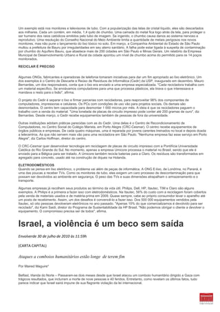 Um exemplo está nos monitores e televisores de tubo. Com a popularização das telas de cristal líquido, eles são descartados
aos milhares. Cada um contém, em média, 1,4 quilo de chumbo. Uma camada do metal fica logo atrás da tela, para proteger o
ser humano dos raios catódicos emitidos pelo tubo de imagem. Se ingerido, o chumbo causa danos ao sistema nervoso e
reprodutivo. Uma resolução do Conselho Nacional do Meio Ambiente limita a quantidade de metais perigosos nos novos
monitores, mas não pune o lançamento do lixo tóxico no solo. Em março, a Companhia Ambiental do Estado de São Paulo
multou a prefeitura de Bauru por irregularidades em seu aterro sanitário. A falha pode estar ligada à suspeita de contaminação
por chumbo do Aquífero Bauru, que abastece mais de 200 cidades em São Paulo e Minas Gerais. Um relatório da Empresa
Municipal de Desenvolvimento Urbano e Rural da cidade apontou um nível de chumbo acima do permitido para os 14 poços
monitorados.

RECICLAR É PRECISO


Algumas ONGs, fabricantes e operadoras de telefonia tomaram iniciativas para dar um fim apropriado ao lixo eletrônico. Um
dos exemplos é o Centro de Descarte e Reúso de Resíduos de Informática (Cedir) da USP, inaugurado em dezembro. Mauro
Bernardes, um dos responsáveis, conta que o lixo era enviado a uma empresa especializada. "Cada recicladora trabalha com
um material específico. Se enviávamos computadores para uma que processa plásticos, ela tirava o que interessava e
mandava o resto para o lixão", afirma.

O projeto do Cedir é separar o lixo e firmar parcerias com recicladoras, para reaproveitar 98% dos componentes de
computadores, impressoras e celulares. Os PCs com condições de uso vão para projetos sociais. Os demais são
desmontados. O centro tem capacidade para desmontar 1 000 micros por mês. A ideia é que os recicladores paguem o
trabalho com a venda do material. "Uma tonelada de placas de circuito impresso pode conter até 200 gramas de ouro", diz
Bernardes. Desde março, o Cedir recebe equipamentos também de pessoas de fora da universidade.

Outras instituições adotam práticas parecidas com as do Cedir. Uma delas é o Centro de Recondicionamento de
Computadores, no Centro Social do Colégio Marista, em Porto Alegre (CRC-Cesmar). O centro recebe equipamentos de
órgãos públicos e empresas. De cada quatro máquinas, uma é reparada por jovens carentes treinados no local e depois doada
a telecentros. As que não servem mais vão para uma recicladora em São Paulo. "Nenhuma empresa faz esse serviço em Porto
Alegre", diz Carlos Hoffman, diretor do centro.

O CRC-Cesmar quer desenvolver tecnologia em reciclagem de placas de circuito impresso com a Pontifícia Universidade
Católica do Rio Grande do Sul. No momento, apenas a empresa Umicore processa o material no Brasil, sendo que ele é
enviado para a Bélgica para ser tratado. A Umicore também recicla baterias para a Claro. Os resíduos são transformados em
agregado para concreto, usado até na construção de diques na Holanda.

ELETRODOMÉSTICOS
Quando se pensa em lixo eletrônico, o problema vai além de peças de informática. A ONG E-lixo, de Londrina, no Paraná, é
uma das poucas a receber TVs. Como os monitores de tubo, eles exigem um caro processo de descontaminação para que
possam ser devolvidos ao ambiente em segurança. O peso das TVs e suas dimensões atrapalham o armazenamento e o
transporte.

Algumas empresas já recolhem seus produtos ao término da vida útil. Philips, Dell, HP, Itautec, TIM e Claro são alguns
exemplos. A Philips é a primeira a fazer isso com eletrodomésticos. Na Itautec, 56% do custo com a reciclagem foram cobertos
pela venda de materiais usados e de matéria-prima em 2009. Quase sempre, cabe ao próprio consumidor levar o aparelho até
um posto de recebimento. Assim, um dos desafios é convencê-lo a fazer isso. Dos 500 000 equipamentos vendidos pela
Itautec, só oito pessoas devolveram eletrônicos no ano passado. "Apenas 10% do que comercializamos é devolvido para ser
reciclado", diz Kami Saidi, diretor do Programa de Sustentabilidade da HP Brasil. "Não podemos obrigar o cliente a devolver o
equipamento. O compromisso precisa ser de todos", afirma.



Israel, a violência é um beco sem saída
Envolverde 30 de julho de 2010 às 11:59h

(CARTA CAPITAL)

Ataques a comboios humanitários estão longe de terem fim

Por Maired Maguire*

Belfast, Irlanda do Norte – Passaram-se dois meses desde que Israel atacou um comboio humanitário dirigido a Gaza com
trágicos resultados, que incluíram a morte de nove pessoas e 40 feridos. Entretanto, como revelam os últimos fatos, tudo
parece indicar que Israel sairá impune de sua flagrante violação da lei internacional.
 