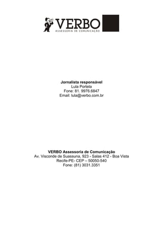 Jornalista responsável
Lula Portela
Fone: 81. 9976.6847
Email: lula@verbo.com.br
VERBO Assessoria de Comunicação
Av. Visconde de Suassuna, 923 - Salas 412 - Boa Vista
Recife-PE- CEP – 50050-540
Fone: (81) 3031.3351
 