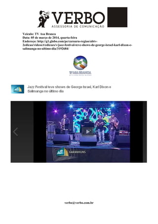 Veículo: TV Asa Branca
Data: 05 de março de 2014, quarta-feira
Endereço: http://g1.globo.com/pe/caruaru-regiao/abtv-
2edicao/videos/t/edicoes/v/jazz-festival-teve-shows-de-george-israel-karl-dixon-e-
salimanga-no-ultimo-dia/3192684/
verbo@verbo.com.br
 