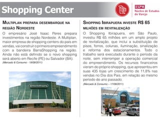 Shopping Center
multiplAn prepArA desemBArque nA                  shopping iBirApuerA investe r$ 65
região nordeste                                   milhões em revitAlizAção
O empresário José Isaac Peres prepara             O Shopping Ibirapuera, em São Paulo,
investimentos na região Nordeste. A Multiplan,    investiu R$ 65 milhões em um amplo projeto
maior empresa de shopping centers do país em      de revitalização, que inclui a substituição de
vendas, vai construir o primeiro empreendimento   pisos, forros, colunas, iluminação, sinalização
com a bandeira BarraShopping na região.           e reforma dos estacionamentos. Todo o
Ainda não está definido se o novo shopping        trabalho será executado durante o período da
será aberto em Recife (PE) ou Salvador (BA).      noite, sem interromper a operação comercial
(Mercado & Consumo - 19/08/2011)                  do empreendimento. Os recursos financeiros
                                                  vieram do próprio shopping, que apresentou em
                                                  suas 435 lojas um crescimento de 11,8% nas
                                                  vendas no Dia dos Pais, em relação ao mesmo
                                                  período do ano passado.
                                                  (Mercado & Consumo – 17/08/2011)
 
