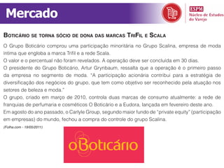Mercado
Boticário se tornA sócio de donA dAs mArcAs trifil e scAlA
O Grupo Boticário comprou uma participação minoritária no Grupo Scalina, empresa de moda
íntima que engloba a marca Trifil e a rede Scala.
O valor e o percentual não foram revelados. A operação deve ser concluída em 30 dias.
O presidente do Grupo Boticário, Artur Grynbaum, ressalta que a operação é o primeiro passo
da empresa no segmento de moda. “A participação acionária contribui para a estratégia de
diversificação dos negócios do grupo, que tem como objetivo ser reconhecido pela atuação nos
setores de beleza e moda.”
O grupo, criado em março de 2010, controla duas marcas de consumo atualmente: a rede de
franquias de perfumaria e cosméticos O Boticário e a Eudora, lançada em fevereiro deste ano.
Em agosto do ano passado, o Carlyle Group, segundo maior fundo de “private equity” (participação
em empresas) do mundo, fechou a compra do controle do grupo Scalina.
(Folha.com - 19/05/2011)
 