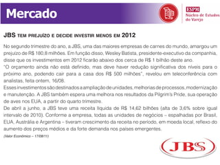 Mercado
jBs tem prejuízo e decide investir menos em 2012
No segundo trimestre do ano, a JBS, uma das maiores empresas de carnes do mundo, amargou um
prejuízo de R$ 180,8 milhões. Em função disso, Wesley Batista, presidente-executivo da companhia,
disse que os investimentos em 2012 ficarão abaixo dos cerca de R$ 1 bilhão deste ano.
“O orçamento ainda não está definido, mas deve haver redução significativa dos níveis para o
próximo ano, podendo cair para a casa dos R$ 500 milhões”, revelou em teleconferência com
analistas, feita ontem, 16/08.
Esses investimentos são destinados a ampliação de unidades, melhorias de processos, modernização
e manutenção. A JBS também espera uma melhora nos resultados da Pilgrim’s Pride, sua operação
de aves nos EUA, a partir do quarto trimestre.
De abril a junho, a JBS teve uma receita líquida de R$ 14,62 bilhões (alta de 3,6% sobre igual
intervalo de 2010). Conforme a empresa, todas as unidades de negócios – espalhadas por Brasil,
EUA, Austrália e Argentina – tiveram crescimento da receita no período, em moeda local, reflexo do
aumento dos preços médios e da forte demanda nos países emergentes.
(Valor Econômico – 17/08/11)
 