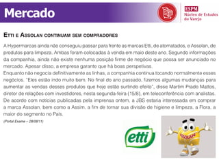 Mercado
etti e AssolAn continuAm sem comprAdores
A Hypermarcas ainda não conseguiu passar para frente as marcas Etti, de atomatados, e Assolan, de
produtos para limpeza. Ambas foram colocadas à venda em maio deste ano. Segundo informações
da companhia, ainda não existe nenhuma posição firme de negócio que possa ser anunciado no
mercado. Apesar disso, a empresa garante que há boas perspetivas.
Enquanto não negocia definitivamente as linhas, a companhia continua tocando normalmente esses
negócios. “Eles estão indo muito bem. No final do ano passado, fizemos algumas mudanças para
aumentar as vendas desses produtos que hoje estão surtindo efeito”, disse Martim Prado Mattos,
diretor de relações com investidores, nesta segunda-feira (15/8), em teleconferência com analistas.
De acordo com notícias publicadas pela imprensa ontem, a JBS estaria interessada em comprar
a marca Assolan, bem como a Assim, a fim de tornar sua divisão de higiene e limpeza, a Flora, a
maior do segmento no País.
(Portal Exame – 28/08/11)
 