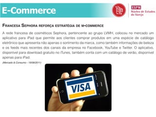 E-Commerce
frAncesA sephorA reforçA estrAtégiA de m-commerce
A rede francesa de cosméticos Sephora, pertencente ao grupo LVMH, colocou no mercado um
aplicativo para iPad que permite aos clientes comprar produtos em uma espécie de catálogo
eletrônico que apresenta não apenas o sortimento da marca, como também informações de beleza
e os feeds mais recentes dos canais da empresa no Facebook, YouTube e Twitter. O aplicativo,
disponível para download gratuito no iTunes, também conta com um catálogo de verão, disponível
apenas para iPad.
(Mercado & Consumo - 19/08/2011)
 