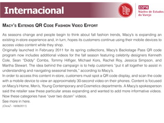 Internacional
mAcy’s extends qr code fAshion video effort
As seasons change and people begin to think about fall fashion trends, Macy’s is expanding an
existing in-store experience and, in turn, hopes its customers continue using their mobile devices to
access video content while they shop.
Originally launched in February 2011 for its spring collections, Macy’s Backstage Pass QR code
program now includes additional videos for the fall season featuring celebrity designers Kenneth
Cole, Sean “Diddy” Combs, Tommy Hilfiger, Michael Kors, Rachel Roy, Jessica Simpson, and
Martha Stewart. The idea behind the campaign is to help customers “put it all together to assist in
understanding and navigating seasonal trends,” according to Macy’s.
In order to access this content in-store, customers must spot a QR code display, and scan the code
with a mobile device to view an approximately 30-second video on their phones. Content is focused
on Macy’s Home, Men’s, Young Contemporary and Cosmetics departments. A Macy’s spokesperson
said the retailer saw these particular areas expanding and wanted to add more informative videos.
Now these categories have “over two dozen” videos.
See more in here.
(ClickZ - 18/08/2011)
 