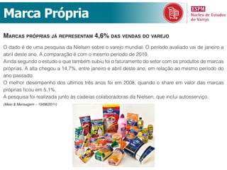 Marca Própria
mArcAs própriAs já representAm 4,6% dAs vendAs do vArejo
O dado é de uma pesquisa da Nielsen sobre o varejo mundial. O período avaliado vai de janeiro a
abril deste ano. A comparação é com o mesmo período de 2010.
Ainda segundo o estudo o que também subiu foi o faturamento do setor com os produtos de marcas
próprias. A alta chegou a 14,7%, entre janeiro e abril deste ano, em relação ao mesmo período do
ano passado.
O melhor desempenho dos últimos três anos foi em 2008, quando o share em valor das marcas
próprias ficou em 5,1%.
A pesquisa foi realizada junto às cadeias colaboradoras da Nielsen, que inclui autosserviço.
(Meio & Mensagem – 19/08/2011)
 