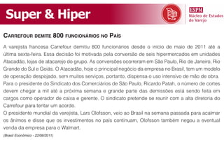 Super & Hiper
cArrefour demite 800 funcionários no pAís
A varejista francesa Carrefour demitiu 800 funcionários desde o início de maio de 2011 até a
última sexta-feira. Essa decisão foi motivada pela conversão de seis hipermercados em unidades
Atacadão, lojas de atacarejo do grupo. As conversões ocorreram em São Paulo, Rio de Janeiro, Rio
Grande do Sul e Goiás. O Atacadão, hoje o principal negócio da empresa no Brasil, tem um modelo
de operação despojado, sem muitos serviços, portanto, dispensa o uso intensivo de mão de obra.
Para o presidente do Sindicato dos Comerciários de São Paulo, Ricardo Patah, o número de cortes
devem chegar a mil até a próxima semana e grande parte das demissões está sendo feita em
cargos como operador de caixa e gerente. O sindicato pretende se reunir com a alta diretoria do
Carrefour para tentar um acordo.
O presidente mundial da varejista, Lars Olofsson, veio ao Brasil na semana passada para acalmar
os ânimos e disse que os investimentos no país continuam, Olofsson também negou a eventual
venda da empresa para o Walmart.
(Brasil Econômico - 22/08/2011)
 