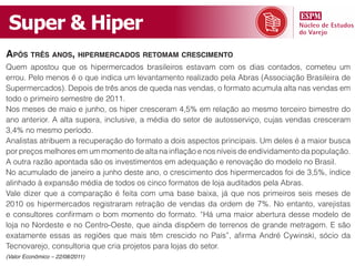 Super & Hiper
Após três Anos, hipermercAdos retomAm crescimento
Quem apostou que os hipermercados brasileiros estavam com os dias contados, cometeu um
errou. Pelo menos é o que indica um levantamento realizado pela Abras (Associação Brasileira de
Supermercados). Depois de três anos de queda nas vendas, o formato acumula alta nas vendas em
todo o primeiro semestre de 2011.
Nos meses de maio e junho, os hiper cresceram 4,5% em relação ao mesmo terceiro bimestre do
ano anterior. A alta supera, inclusive, a média do setor de autosserviço, cujas vendas cresceram
3,4% no mesmo período.
Analistas atribuem a recuperação do formato a dois aspectos principais. Um deles é a maior busca
por preços melhores em um momento de alta na inflação e nos níveis de endividamento da população.
A outra razão apontada são os investimentos em adequação e renovação do modelo no Brasil.
No acumulado de janeiro a junho deste ano, o crescimento dos hipermercados foi de 3,5%, índice
alinhado à expansão média de todos os cinco formatos de loja auditados pela Abras.
Vale dizer que a comparação é feita com uma base baixa, já que nos primeiros seis meses de
2010 os hipermercados registraram retração de vendas da ordem de 7%. No entanto, varejistas
e consultores confirmam o bom momento do formato. “Há uma maior abertura desse modelo de
loja no Nordeste e no Centro-Oeste, que ainda dispõem de terrenos de grande metragem. E são
exatamente essas as regiões que mais têm crescido no País”, afirma André Cywinski, sócio da
Tecnovarejo, consultoria que cria projetos para lojas do setor.
(Valor Econômico – 22/08/2011)
 