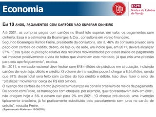Economia
em 10 Anos, pAgAmentos com cArtões vão superAr dinheiro
Até 2021, as compras pagas com cartões no Brasil irão superar, em valor, os pagamentos com
dinheiro. Essa é a estimativa da Boanerges & Cia., consultoria em varejo financeiro.
Segundo Boanerges Ramos Freire, presidente da consultoria, até lá, 46% do consumo privado será
pago com cartões de crédito, débito, de loja ou de rede, um índice que, em 2011, deverá alcançar
27%. “Essa quase duplicação relativa dos recursos movimentados por esses meios de pagamento
vai impactar positivamente a vida de todos que vivenciam este mercado, já que cria uma pressão
para seu aperfeiçoamento”, explica.
Em 2011, o mercado nacional deve fechar com 648 milhões de plásticos em circulação, incluindo
cartões de rede, loja, débito e crédito. O volume de transações poderá chegar a 8,5 bilhões, sendo
que 87% desse total será feito com cartões do tipo crédito e débito. Isso deve fazer o setor de
“plásticos” movimentar cerca de R$ 680 bilhões.
O avanço dos cartões de crédito já provoca mudanças no cenário brasileiro de meios de pagamento.
De acordo com Freire, as transações com cheques, por exemplo, que representavam 34% em 2001,
não chegam hoje a 5% e devem cair para 2% em 2021. “O cheque pré-datado, uma invenção
tipicamente brasileira, já foi praticamente substituído pelo parcelamento sem juros no cartão de
crédito”, ressalta Freire.
(Supermercado Moderno – 16/08/2011)
 