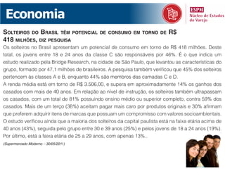 Economia
solteiros do BrAsil têm potenciAl            de consumo em torno de          r$
418 milhões, diz pesquisA
Os solteiros no Brasil apresentam um potencial de consumo em torno de R$ 418 milhões. Deste
total, os jovens entre 18 e 24 anos da classe C são responsáveis por 46%. É o que indica um
estudo realizado pela Bridge Research, na cidade de São Paulo, que levantou as características do
grupo, formado por 47,1 milhões de brasileiros. A pesquisa também verificou que 45% dos solteiros
pertencem às classes A e B, enquanto 44% são membros das camadas C e D.
A renda média está em torno de R$ 3.506,00, e supera em aproximadamente 14% os ganhos dos
casados com mais de 40 anos. Em relação ao nível de instrução, os solteiros também ultrapassam
os casados, com um total de 81% possuindo ensino médio ou superior completo, contra 59% dos
casados. Mais de um terço (38%) aceitam pagar mais caro por produtos originais e 30% afirmam
que preferem adquirir itens de marcas que possuam um compromisso com valores socioambientais.
O estudo verificou ainda que a maioria dos solteiros da capital paulista está na faixa etária acima de
40 anos (43%), seguida pelo grupo entre 30 e 39 anos (25%) e pelos jovens de 18 a 24 anos (19%).
Por último, está a faixa etária de 25 a 29 anos, com apenas 13%..
(Supermercado Moderno – 30/05/2011)
 
