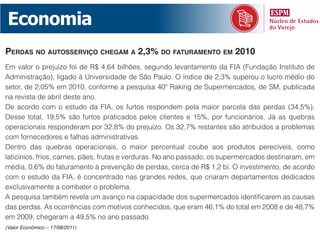 Economia
perdAs no Autosserviço chegAm A 2,3% do fAturAmento em 2010
Em valor o prejuízo foi de R$ 4,64 bilhões, segundo levantamento da FIA (Fundação Instituto de
Administração), ligado à Universidade de São Paulo. O índice de 2,3% superou o lucro médio do
setor, de 2,05% em 2010, conforme a pesquisa 40º Raking de Supermercados, de SM, publicada
na revista de abril deste ano.
De acordo com o estudo da FIA, os furtos respondem pela maior parcela das perdas (34,5%).
Desse total, 19,5% são furtos praticados pelos clientes e 15%, por funcionários. Já as quebras
operacionais responderam por 32,8% do prejuízo. Os 32,7% restantes são atribuídos a problemas
com fornecedores e falhas administrativas.
Dentro das quebras operacionais, o maior percentual coube aos produtos perecíveis, como
laticínios, frios, carnes, pães, frutas e verduras. No ano passado, os supermercados destinaram, em
média, 0,6% do faturamento à prevenção de perdas, cerca de R$ 1,2 bi. O investimento, de acordo
com o estudo da FIA, é concentrado nas grandes redes, que criaram departamentos dedicados
exclusivamente a combater o problema.
A pesquisa também revela um avanço na capacidade dos supermercados identificarem as causas
das perdas. As ocorrências com motivos conhecidos, que eram 46,1% do total em 2008 e de 48,7%
em 2009, chegaram a 49,5% no ano passado.
(Valor Econômico – 17/08/2011)
 