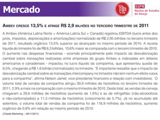 Mercado
ambev CresCe 13,5% e atinge r$ 2,9 bilhões no terCeiro trimestre de 2011
A Ambev (América Latina Norte + América Latina Sul + Canadá) registrou EBITDA (lucro antes dos
juros, impostos, depreciações e amortizações) normalizado de R$ 2,95 bilhões no terceiro trimestre
de 2011, resultado orgânico 13,5% superior ao alcançado no mesmo período de 2010. A receita
líquida do trimestre foi de R$ 6,3 bilhões, 10,6% maior se comparada com o terceiro trimestre de 2010.
O aumento nas despesas financeiras - ocorrido principalmente pelo impacto da desvalorização
cambial sobre transações realizadas entre empresas do grupo Ambev e indexadas em dólares
americanos e canadenses - impactou no lucro líquido da companhia, que apresentou queda de
9,5%, chegando a R$ 1,6 bilhão (normalizado) no trimestre. “É importante ressaltar que o impacto da
desvalorização cambial sobre as transações intercompany no trimestre não tem nenhum efeito-caixa
para a companhia”, afirma Nelson Jamel, vice-presidente financeiro e relação com investidores. O
volume total de vendas da companhia atingiu 39,9 milhões de hectolitros no terceiro trimestre de
2011, 2,9% a mais na comparação com o mesmo trimestre de 2010. Deste total, as vendas de cerveja
chegaram a 28,6 milhões de hectolitros (aumento de 1,8%) e as de refrigeNac (não-alcooolicos
e não-carbonatados) a 11,3 milhões de hectolitros (crescimento de 5,7%). Já no acumulado até
setembro, o volume total de vendas da companhia foi de 116,9 milhões de hectolitros, aumento
orgânico de 0,8% em relação ao mesmo período de 2010.
(Cidade Marketing – 09/11/2011)
 