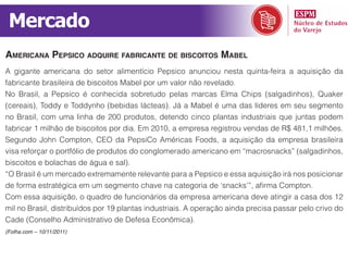 Mercado
ameriCana pepsiCo adquire fabriCante de bisCoitos mabel
A gigante americana do setor alimentício Pepsico anunciou nesta quinta-feira a aquisição da
fabricante brasileira de biscoitos Mabel por um valor não revelado.
No Brasil, a Pepsico é conhecida sobretudo pelas marcas Elma Chips (salgadinhos), Quaker
(cereais), Toddy e Toddynho (bebidas lácteas). Já a Mabel é uma das líderes em seu segmento
no Brasil, com uma linha de 200 produtos, detendo cinco plantas industriais que juntas podem
fabricar 1 milhão de biscoitos por dia. Em 2010, a empresa registrou vendas de R$ 481,1 milhões.
Segundo John Compton, CEO da PepsiCo Américas Foods, a aquisição da empresa brasileira
visa reforçar o portfólio de produtos do conglomerado americano em “macrosnacks” (salgadinhos,
biscoitos e bolachas de água e sal).
“O Brasil é um mercado extremamente relevante para a Pepsico e essa aquisição irá nos posicionar
de forma estratégica em um segmento chave na categoria de ‘snacks’”, afirma Compton.
Com essa aquisição, o quadro de funcionários da empresa americana deve atingir a casa dos 12
mil no Brasil, distribuídos por 19 plantas industriais. A operação ainda precisa passar pelo crivo do
Cade (Conselho Administrativo de Defesa Econômica).
(Folha.com – 10/11/2011)
 
