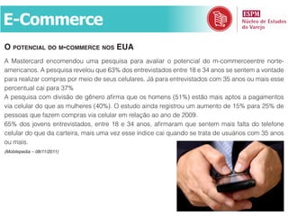 E-Commerce
o potenCial do m-CommerCe nos eua
A Mastercard encomendou uma pesquisa para avaliar o potencial do m-commerceentre norte-
americanos. A pesquisa revelou que 63% dos entrevistados entre 18 e 34 anos se sentem a vontade
para realizar compras por meio de seus celulares. Já para entrevistados com 35 anos ou mais esse
percentual cai para 37%
A pesquisa com divisão de gênero afirma que os homens (51%) estão mais aptos a pagamentos
via celular do que as mulheres (40%). O estudo ainda registrou um aumento de 15% para 25% de
pessoas que fazem compras via celular em relação ao ano de 2009.
65% dos jovens entrevistados, entre 18 e 34 anos, afirmaram que sentem mais falta do telefone
celular do que da carteira, mais uma vez esse índice cai quando se trata de usuários com 35 anos
ou mais.
(Mobilepedia – 08/11/2011)
 