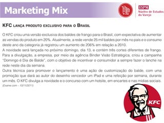 Marketing Mix
KfC lança produto exClusivo para o brasil
O KFC criou uma versão exclusiva dos baldes de frango para o Brasil, com expectativa de aumentar
as vendas do produto em 20%. Atualmente, a rede vende 25 mil baldes por mês no país e o consumo
deste ano da categoria já registrou um aumento de 206% em relação a 2010.
A novidade será lançada no próximo domingo, dia 13, e contém três cortes diferentes de frango.
Para a divulgação, a empresa, por meio da agência Binder Visão Estratégica, criou a campanha
“Domingo é Dia de Balde”, com o objetivo de incentivar o consumidor a sempre fazer o lanche na
rede neste dia da semana.
Outra técnica para promover o lançamento é uma ação de customização do balde, com uma
promoção que dará ao autor do desenho vencedor um iPad e uma refeição por semana, durante
um mês. O KFC divulga a novidade e o concurso com um hotsite, em encartes e nas mídias sociais.
(Exame.com – 10/11/2011)
 