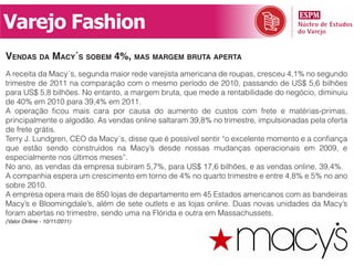 Varejo Fashion
vendas da maCy´s sobem 4%, mas margem bruta aperta
A receita da Macy´s, segunda maior rede varejista americana de roupas, cresceu 4,1% no segundo
trimestre de 2011 na comparação com o mesmo período de 2010, passando de US$ 5,6 bilhões
para US$ 5,8 bilhões. No entanto, a margem bruta, que mede a rentabilidade do negócio, diminuiu
de 40% em 2010 para 39,4% em 2011.
A operação ficou mais cara por causa do aumento de custos com frete e matérias-primas,
principalmente o algodão. As vendas online saltaram 39,8% no trimestre, impulsionadas pela oferta
de frete grátis.
Terry J. Lundgren, CEO da Macy´s, disse que é possível sentir “o excelente momento e a confiança
que estão sendo construídos na Macy’s desde nossas mudanças operacionais em 2009, e
especialmente nos últimos meses”.
No ano, as vendas da empresa subiram 5,7%, para US$ 17,6 bilhões, e as vendas online, 39,4%.
A companhia espera um crescimento em torno de 4% no quarto trimestre e entre 4,8% e 5% no ano
sobre 2010.
A empresa opera mais de 850 lojas de departamento em 45 Estados americanos com as bandeiras
Macy’s e Bloomingdale’s, além de sete outlets e as lojas online. Duas novas unidades da Macy’s
foram abertas no trimestre, sendo uma na Flórida e outra em Massachussets.
(Valor Online - 10/11/2011)
 