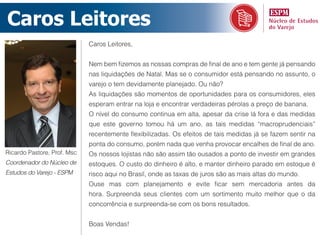 Caros Leitores
                             Caros Leitores,


                             Nem bem fizemos as nossas compras de final de ano e tem gente já pensando
                             nas liquidações de Natal. Mas se o consumidor está pensando no assunto, o
                             varejo o tem devidamente planejado. Ou não?
                             As liquidações são momentos de oportunidades para os consumidores, eles
                             esperam entrar na loja e encontrar verdadeiras pérolas a preço de banana.
                             O nível do consumo continua em alta, apesar da crise lá fora e das medidas
                             que este governo tomou há um ano, as tais medidas “macroprudenciais”
                             recentemente flexibilizadas. Os efeitos de tais medidas já se fazem sentir na
                             ponta do consumo, porém nada que venha provocar encalhes de final de ano.
Ricardo Pastore, Prof. Msc   Os nossos lojistas não são assim tão ousados a ponto de investir em grandes
Coordenador do Núcleo de     estoques. O custo do dinheiro é alto, e manter dinheiro parado em estoque é
Estudos do Varejo - ESPM     risco aqui no Brasil, onde as taxas de juros são as mais altas do mundo.
                             Ouse mas com planejamento e evite ficar sem mercadoria antes da
                             hora. Surpreenda seus clientes com um sortimento muito melhor que o da
                             concorrência e surpreenda-se com os bons resultados.


                             Boas Vendas!
 
