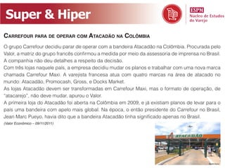 Super & Hiper
Carrefour para de operar Com ataCadão na Colômbia
O grupo Carrefour decidiu parar de operar com a bandeira Atacadão na Colômbia. Procurada pelo
Valor, a matriz do grupo francês confirmou a medida por meio da assessoria de imprensa no Brasil.
A companhia não deu detalhes a respeito da decisão.
Com três lojas naquele país, a empresa decidiu mudar os planos e trabalhar com uma nova marca
chamada Carrefour Maxi. A varejista francesa atua com quatro marcas na área de atacado no
mundo: Atacadão, Promocash, Gross, e Docks Market.
As lojas Atacadão devem ser transformadas em Carrefour Maxi, mas o formato de operação, de
“atacarejo”, não deve mudar, apurou o Valor.
A primeira loja do Atacadão foi aberta na Colômbia em 2009, e já existiam planos de levar para o
país uma bandeira com apelo mais global. Na época, o então presidente do Carrefour no Brasil,
Jean Marc Pueyo, havia dito que a bandeira Atacadão tinha significado apenas no Brasil.
(Valor Econômico – 09/11/2011)
 