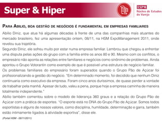 Super & Hiper
para abilio, boa gestão de negóCios é fundamental em empresas familiares
Abilio Diniz, que atua há algumas décadas à frente de uma das companhias mais atuantes do
mercado brasileiro, fez uma apresentação ontem, 08/11, na HSM ExpoManagement 2011, onde
revelou sua trajetória.
Segundo Diniz, ele sofreu muito por estar numa empresa familiar. Lembrou que chegou a enfrentar
uma disputa pelas ações do grupo com a família entre os anos 80 e 90. Mesmo com os conflitos, o
empresário não aponta as relações entre familiares e negócios como sinônimo de problemas. Ainda
apontou o Grupo Votorantin como exemplo de que é possível uma estrutura de negócio familiar.
Os problemas familiares do empresário foram superados quando o Grupo Pão de Açúcar foi
profissionalizando a gestão do negócio. “Em determinado momento, foi decidido que nenhum Diniz
continuaria como executivo da empresa. Foram cinco anos duríssimos, de quase perder a vontade
de trabalhar pela manhã. Apesar de tudo, valeu a pena, porque hoje a empresa caminha de maneira
totalmente independente.”
Abílio também comentou sobre o modelo de liderança 360 graus e a relação do Grupo Pão de
Açúcar com a prática de esportes. “O esporte está no DNA do Grupo Pão de Açúcar. Somos todos
esportistas e alguns de nossos valores, como disciplina, humildade, determinação e garra, também
estão intimamente ligados à atividade esportiva”, disse ele.
(Portal HSM - 09/11/2011)
 