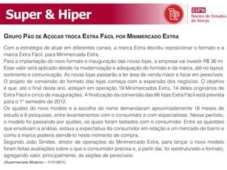 Super & Hiper
grupo pão de açúCar troCa extra fáCil por minimerCado extra
Com a estratégia de atuar em diferentes canais, a marca Extra decidiu reposicionar o formato e a
marca Extra Fácil, para Minimercado Extra.
Para a implantação do novo formato e inauguração das novas lojas, a empresa vai investir R$ 36 mi.
Esse valor será aplicado desde na modernização e adequação do formato e da marca, até no layout,
sortimento e comunicação, As novas lojas passarão a ter área de venda maior e focar em perecíveis.
O projeto de conversão do formato das lojas começa com a expansão dos negócios. O objetivo
é que, até o final deste ano, estejam em operação 19 Minimercados Extra, 14 deles originários de
Extra Fácil e cinco de inaugurações. A finalização da conversão das 66 lojas Extra Fácil está prevista
para o 1º semestre de 2012.
Os ajustes do novo modelo e a escolha do nome demandaram aproximadamente 18 meses de
estudo e 6 pesquisas, entre levantamentos com o consumidor e com especialistas. Nesse período,
o modelo foi passando por ajustes, os quais foram testados com o consumidor. Entre as questões
que envolviam a análise, estava a expectativa do consumidor em relação a um mercado de bairro e
como a marca poderia atendê-lo neste momento de compra.
Segundo João Simões, diretor de operações do Minimercado Extra, para lançar o novo modelo
foram feitas avaliações sobre o que o consumidor precisa e, a partir daí, foi reestruturado o formato,
agregando valor, principalmente, às seções de perecíveis.
(Supermercado Moderno – 11/11/2011)
 