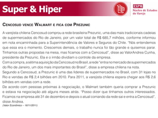 Super & Hiper
CenCosud venCe Walmart e fiCa Com prezuniC
A varejista chilena Cencosud comprou a rede brasileira Prezunic, uma das mais tradicionais cadeias
de supermercados do Rio de Janeiro, por um valor total de R$ 685,7 milhões, conforme informou
em nota encaminhada para a Superintendência de Valores e Seguros do Chile. “Nós entendemos
que essa era o momento. Crescemos demais, o trabalho nunca foi tão grande e quisemos parar.
Tínhamos outras propostas na mesa, mas ficamos com a Cencosud”, disse ao ValorAndrea Cunha,
presidente da Prezunic. Ela e o irmão dividiam o controle da empresa.
Com a compra, a sétima aquisição da Cencosud no Brasil, a rede “entra no mercado de supermercados
do Rio de Janeiro, um dos mais importantes do Brasil”, disse a empresa chilena na nota.
Segundo a Cencosud, a Prezunic é uma das líderes de supermercados no Brasil, com 31 lojas no
Rio e vendas de R$ 2,4 bilhões em 2010. Para 2011, a varejista chilena espera chegar aos R$ 2,6
bilhões em vendas com a rede.
De acordo com pessoas próximas à negociação, o Walmart também queria comprar a Prezunic
e estava na negociação até alguns meses atrás. “Posso dizer que tínhamos outros interessados.
Ficamos na empresa até 31 de dezembro e depois o atual comando da rede sai e entra a Cencosud”,
disse Andrea.
(Valor Econômico – 16/11/2011)
 