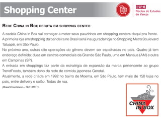 Shopping Center
rede China in box debuta em shopping Center
A cadeia China in Box vai começar a meter seus pauzinhos em shopping centers daqui pra frente.
A primeira loja em shopping da bandeira no Brasil será inaugurada hoje no Shopping Metro Boulevard
Tatuapé, em São Paulo.
No próximo ano, outras oito operações do gênero devem ser espalhadas no país. Quatro já tem
endereço definido: duas em centros comerciais da Grande São Paulo, uma em Manaus (AM) e outra
em Campinas (SP).
A entrada em shoppings faz parte da estratégia de expansão da marca pertencente ao grupo
TrendFoods, também dono da rede de comida japonesa Gendai.
Atualmente, a rede criada em 1992 no bairro de Moema, em São Paulo, tem mais de 150 lojas no
país, entre delivery e salão. Todas de rua.
(Brasil Econômico – 18/11/2011)
 