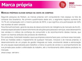 Marca própria
marCas próprias elevam espaço na Cesta de Compras
Segundo pesquisa da Nielsen, as marcas próprias vem conquistando mais espaço na lista de
compras dos brasileiros. No primeiro quadrimestre deste ano, o segmento registrou aumento de
14,7% em comparação com o mesmo período de 2010, o que significa uma participação de 4,6%
nas receitas do setor varejista.
Para Dorival Kulicheski, gerente da área de desenvolvimento de inteligência de mercado da ALLIS -
empresa especializada no desenvolvimento de soluções para pessoas e serviços, esse desempenho
nas vendas é o reflexo da confiança do consumidor e do reconhecimento destas marcas, que
trazem os mesmos atributos dos produtos de referência.
Por conta disso, Kulicheski ressalta o que sua empresa costuma fazer para conhecer esse mercado.
Entre as medidas estão o mapeamento de qualquer mercado, inclusive o de marcas próprias; o
desenvolvimento de um projeto de gestão integrada ao trade, envolvendo desde a estruturação
de uma equipe especializada para trabalhar a marca no ponto de venda e o acompanhamento de
sua jornada para avaliar a efetividade do trabalho, até o monitoramento diário destes produtos no
mercado.
(Portal no Varejo – 08/11/2011)
 